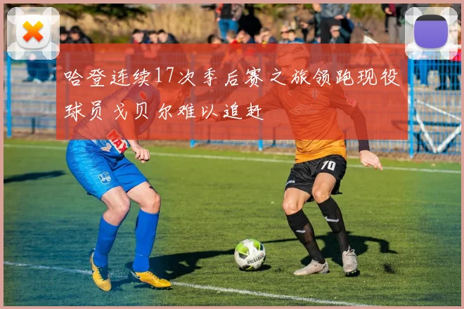 哈登连续17次季后赛之旅领跑现役球员戈贝尔难以追赶