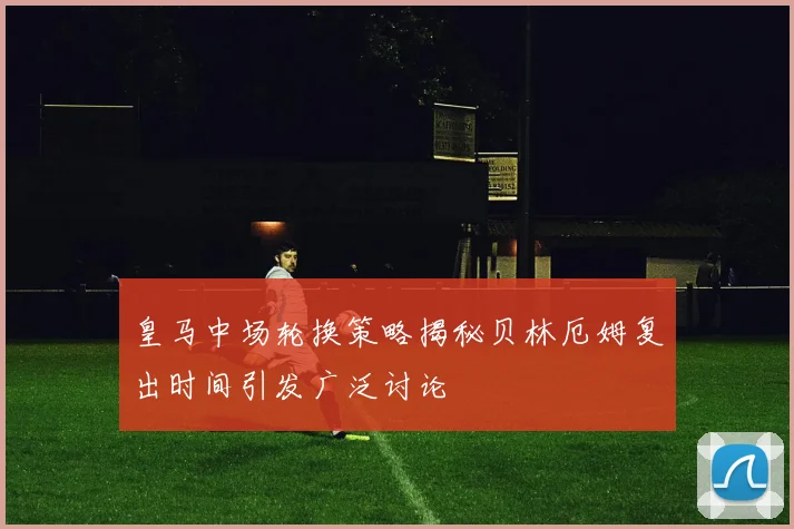 皇马中场轮换策略揭秘贝林厄姆复出时间引发广泛讨论