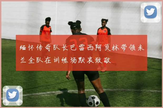 缅怀传奇队长巴雷西阿莫林带领米兰全队在训练场默哀致敬