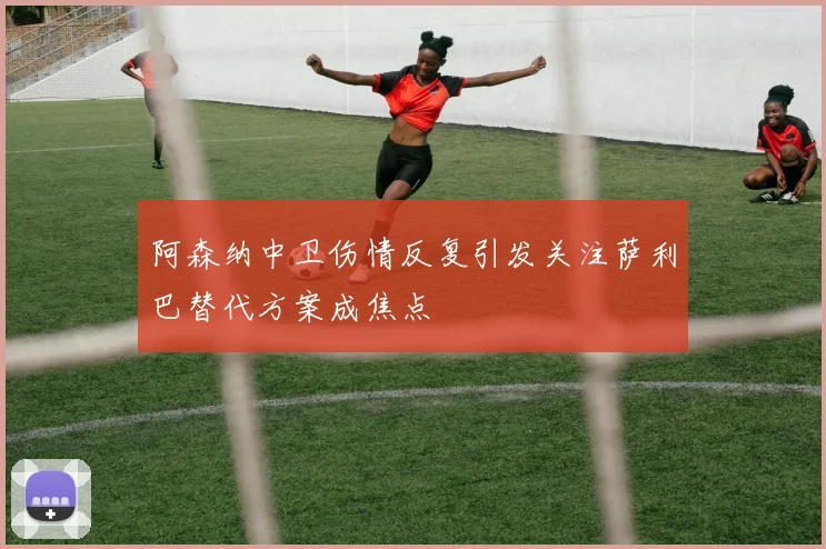 阿森纳中卫伤情反复引发关注萨利巴替代方案成焦点