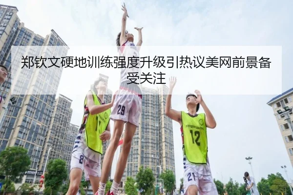郑钦文硬地训练强度升级引热议美网前景备受关注